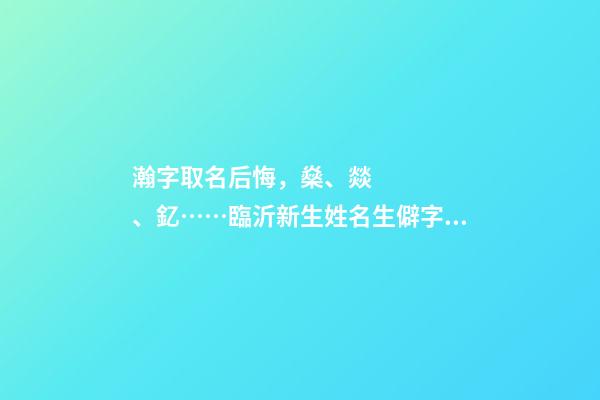 瀚字取名后悔，燊、燚、釔……臨沂新生姓名生僻字多
